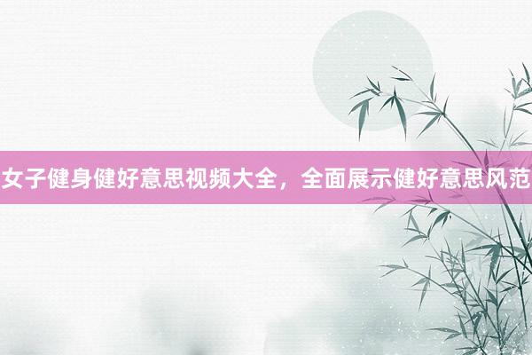 女子健身健好意思视频大全，全面展示健好意思风范